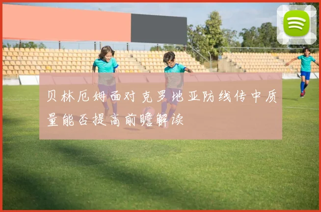 贝林厄姆面对克罗地亚防线传中质量能否提高前瞻解读