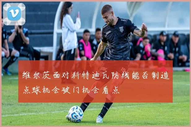 维尔茨面对科特迪瓦防线能否制造点球机会破门机会看点