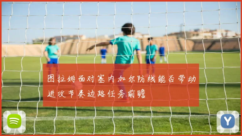 图拉姆面对塞内加尔防线能否带动进攻节奏边路任务前瞻