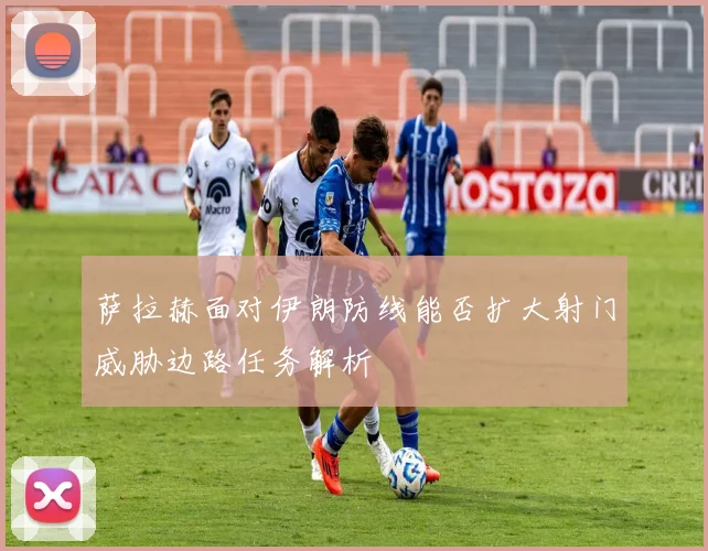 萨拉赫面对伊朗防线能否扩大射门威胁边路任务解析