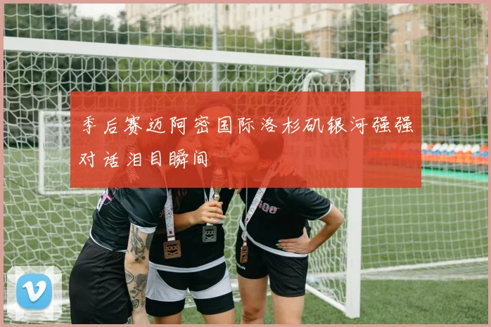 季后赛迈阿密国际洛杉矶银河强强对话泪目瞬间