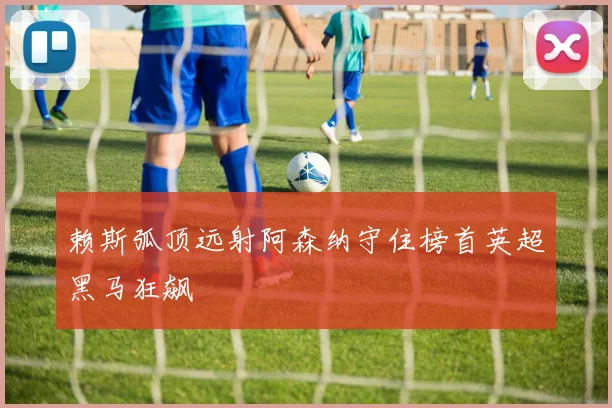 赖斯弧顶远射阿森纳守住榜首英超黑马狂飙