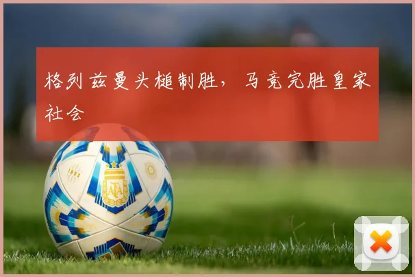 格列兹曼头槌制胜，马竞完胜皇家社会