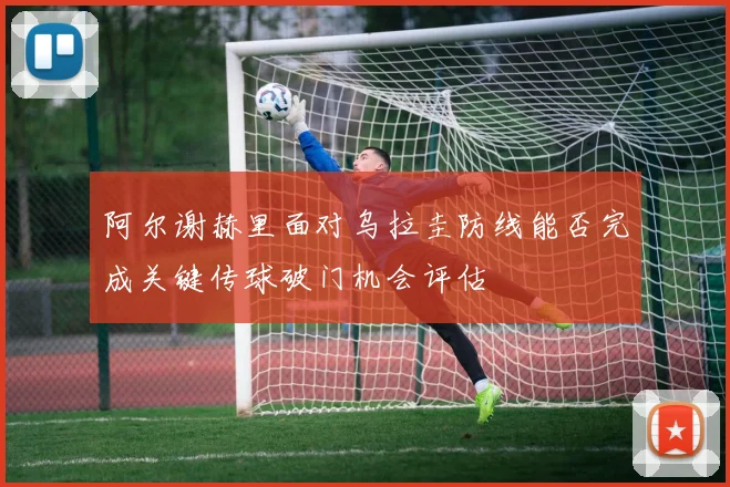 阿尔谢赫里面对乌拉圭防线能否完成关键传球破门机会评估