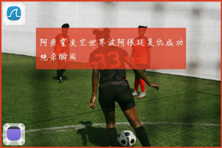 阿劳霍凌空世界波阿根廷复仇成功绝杀瞬间
