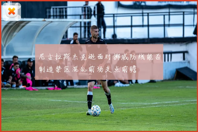 尼古拉斯杰克逊面对挪威防线能否制造禁区混乱前场支点前瞻