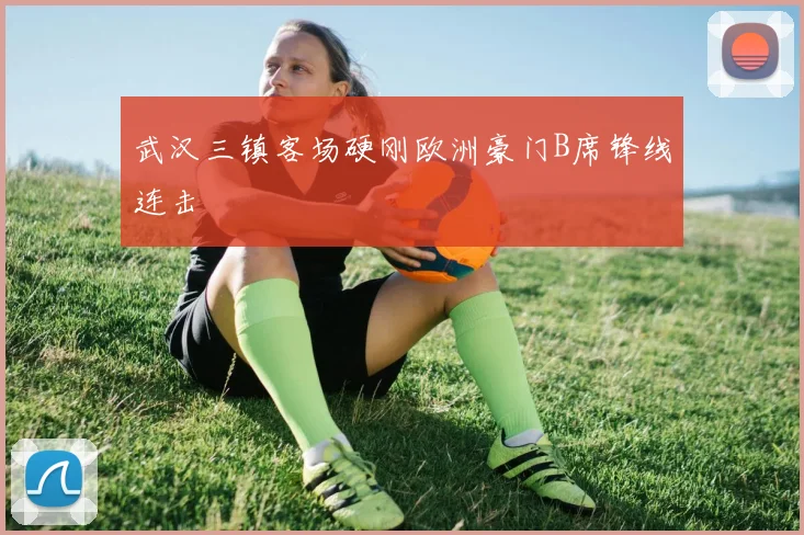 武汉三镇客场硬刚欧洲豪门B席锋线连击