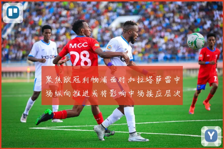 聚焦欧冠利物浦面对加拉塔萨雷中场纵向推进或将影响中场接应层次