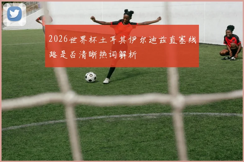 2026世界杯土耳其伊尔迪兹直塞线路是否清晰热词解析