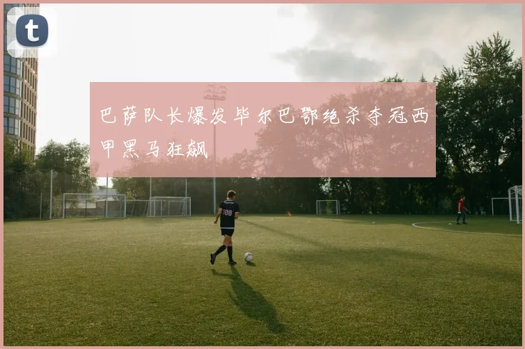 巴萨队长爆发毕尔巴鄂绝杀夺冠西甲黑马狂飙