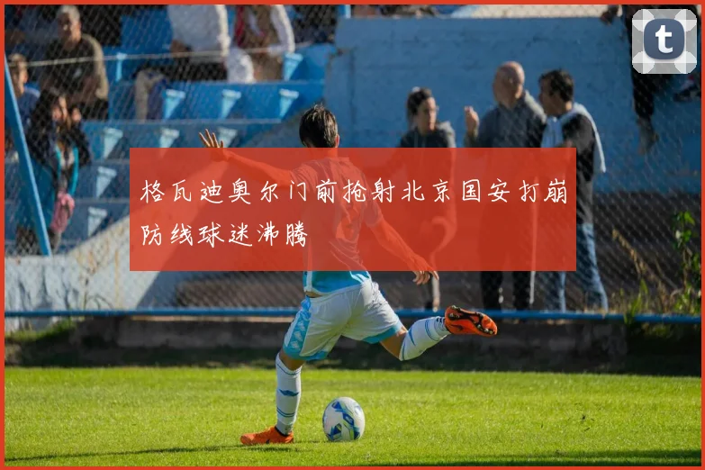 格瓦迪奥尔门前抢射北京国安打崩防线球迷沸腾