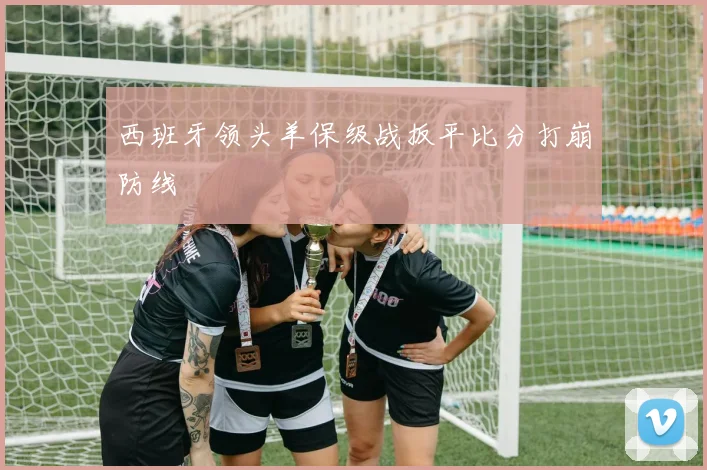 西班牙领头羊保级战扳平比分打崩防线