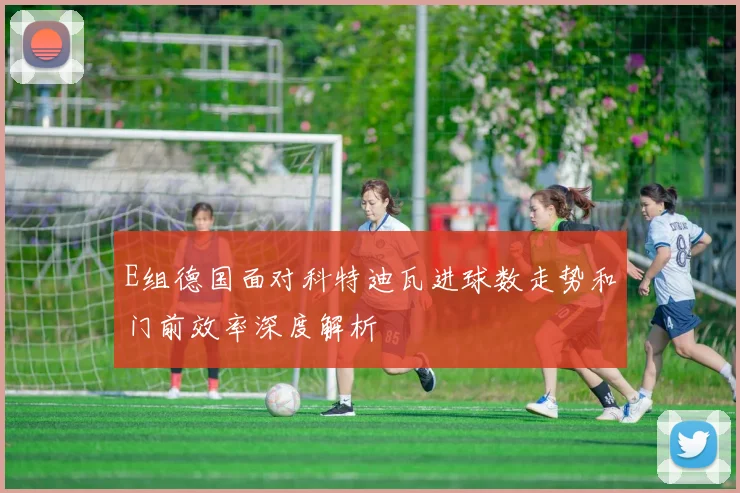 E组德国面对科特迪瓦进球数走势和门前效率深度解析