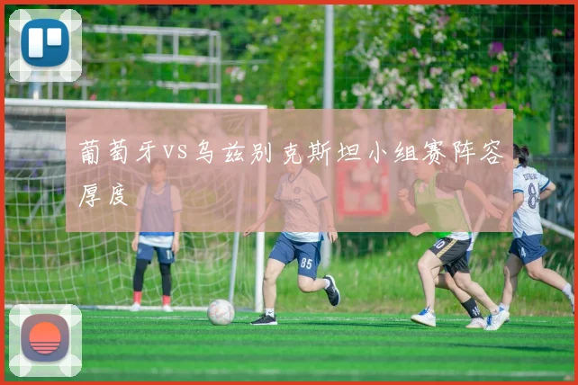 葡萄牙vs乌兹别克斯坦小组赛阵容厚度