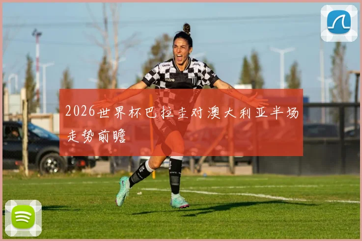 2026世界杯巴拉圭对澳大利亚半场走势前瞻