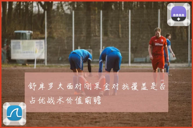 舒库罗夫面对刚果金对抗覆盖是否占优战术价值前瞻