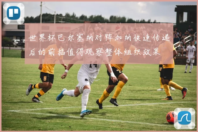 世界杯巴尔塞纳对阵加纳快速传递后的前插值得观察整体组织效果