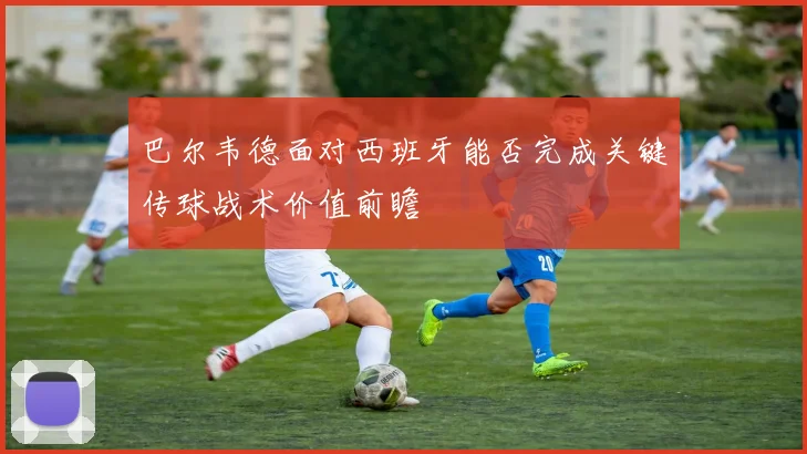 巴尔韦德面对西班牙能否完成关键传球战术价值前瞻