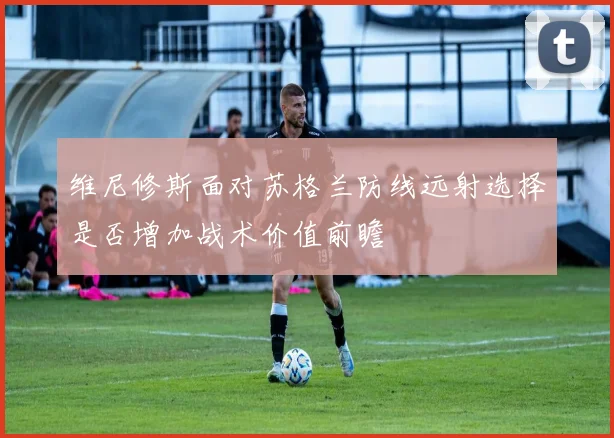 维尼修斯面对苏格兰防线远射选择是否增加战术价值前瞻