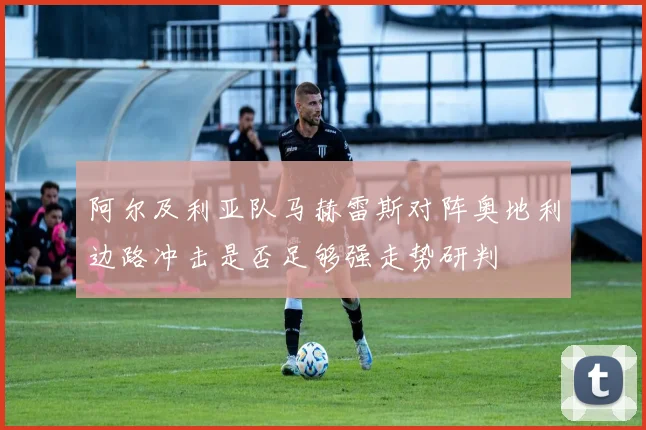 阿尔及利亚队马赫雷斯对阵奥地利边路冲击是否足够强走势研判