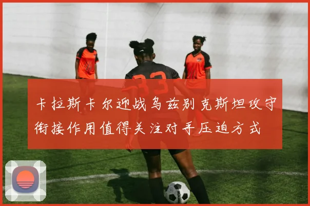 卡拉斯卡尔迎战乌兹别克斯坦攻守衔接作用值得关注对手压迫方式