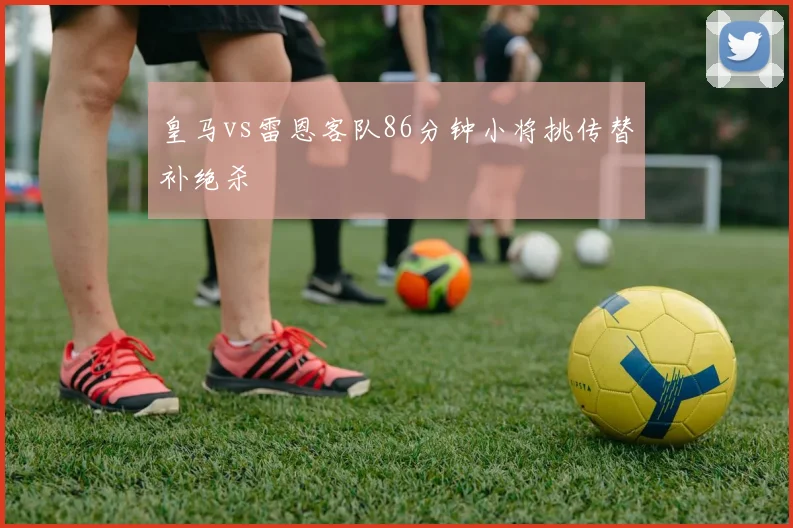 皇马vs雷恩客队86分钟小将挑传替补绝杀