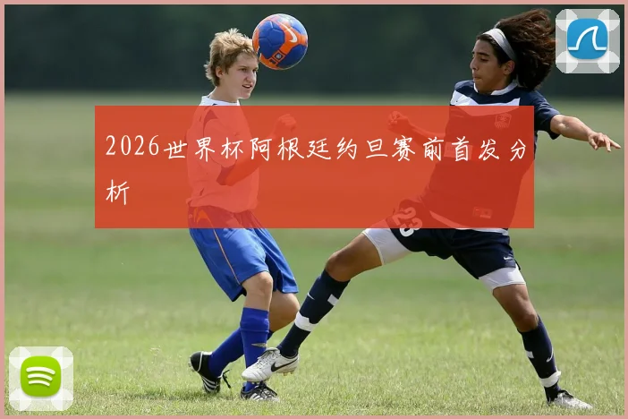 2026世界杯阿根廷约旦赛前首发分析