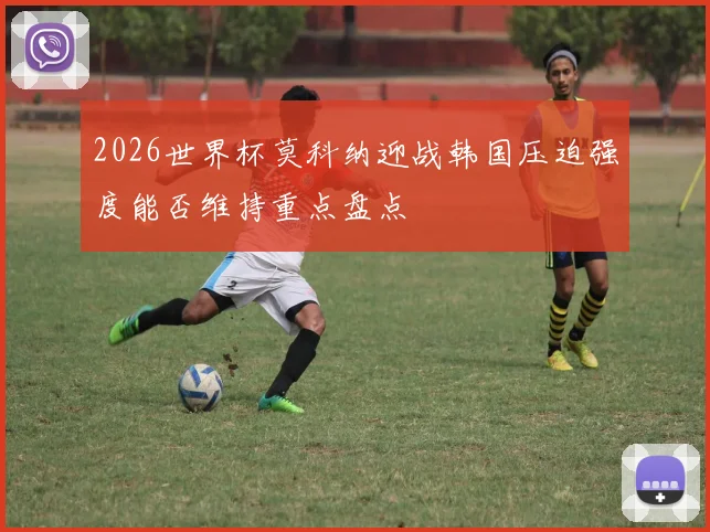2026世界杯莫科纳迎战韩国压迫强度能否维持重点盘点