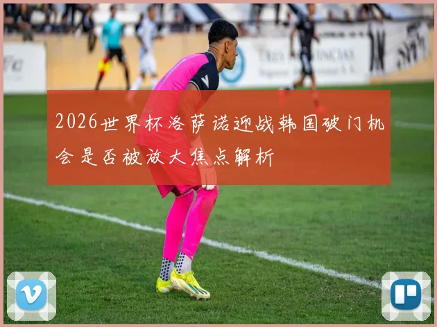 2026世界杯洛萨诺迎战韩国破门机会是否被放大焦点解析