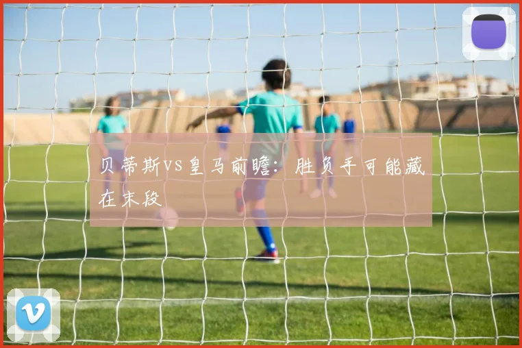贝蒂斯vs皇马前瞻：胜负手可能藏在末段