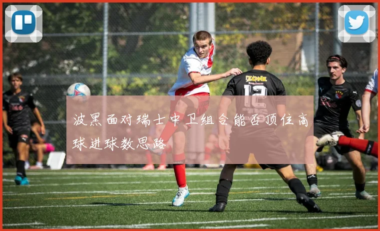 波黑面对瑞士中卫组合能否顶住高球进球数思路