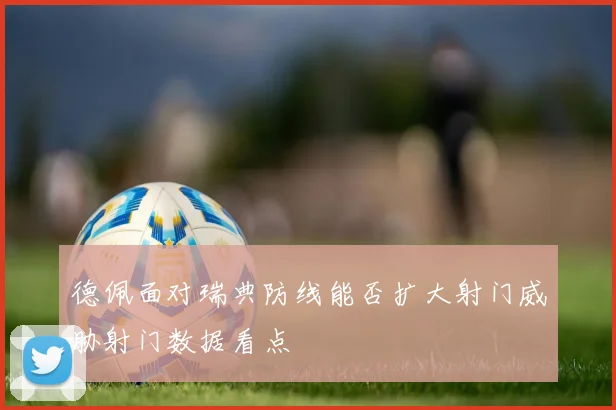 德佩面对瑞典防线能否扩大射门威胁射门数据看点