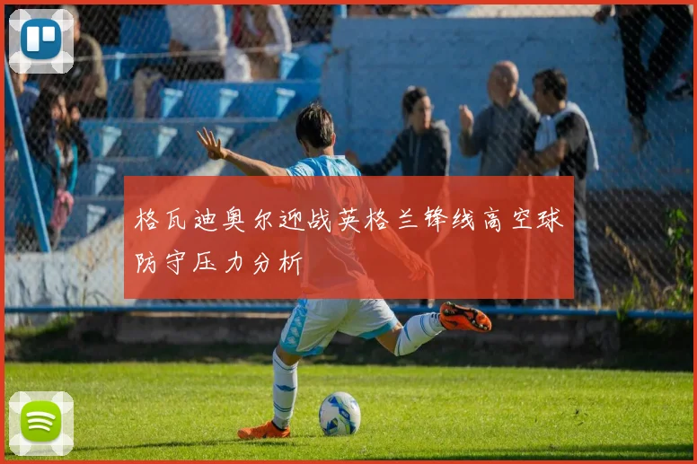 格瓦迪奥尔迎战英格兰锋线高空球防守压力分析