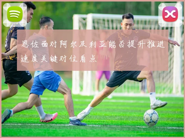 恩佐面对阿尔及利亚能否提升推进速度关键对位看点